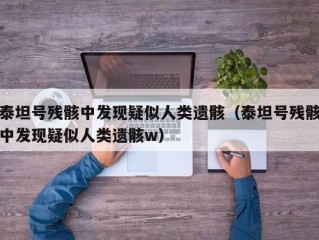 泰坦号残骸中发现疑似人类遗骸（泰坦号残骸中发现疑似人类遗骸w）