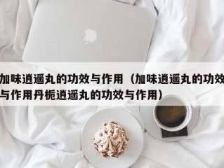 加味逍遥丸的功效与作用（加味逍遥丸的功效与作用丹栀逍遥丸的功效与作用）