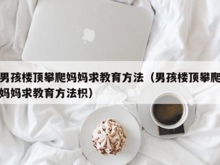 男孩楼顶攀爬妈妈求教育方法（男孩楼顶攀爬妈妈求教育方法枳）