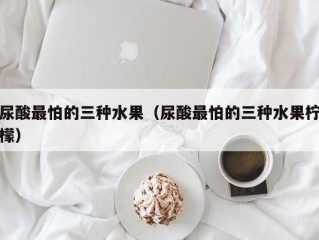 尿酸最怕的三种水果（尿酸最怕的三种水果柠檬）