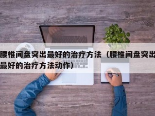 腰椎间盘突出最好的治疗方法（腰椎间盘突出最好的治疗方法动作）