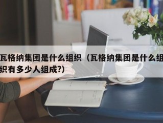 瓦格纳集团是什么组织（瓦格纳集团是什么组织有多少人组成?）