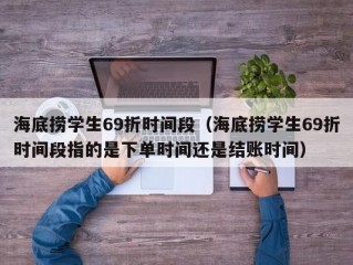 海底捞学生69折时间段（海底捞学生69折时间段指的是下单时间还是结账时间）