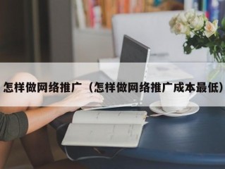 怎样做网络推广（怎样做网络推广成本最低）