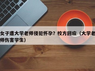 女子遭大学老师侵犯怀孕？校方回应（大学老师伤害学生）