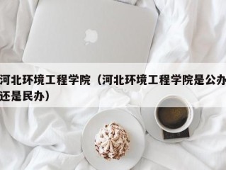 河北环境工程学院（河北环境工程学院是公办还是民办）