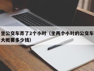 坐公交车弄了2个小时（坐两个小时的公交车大概要多少钱）