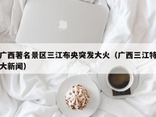 广西著名景区三江布央突发大火（广西三江特大新闻）