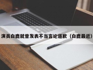 演员白鹿就曾发表不当言论道歉（白鹿最近）