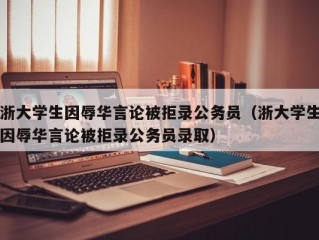 浙大学生因辱华言论被拒录公务员（浙大学生因辱华言论被拒录公务员录取）