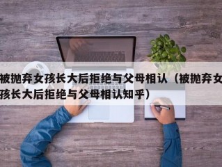 被抛弃女孩长大后拒绝与父母相认（被抛弃女孩长大后拒绝与父母相认知乎）