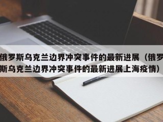 俄罗斯乌克兰边界冲突事件的最新进展（俄罗斯乌克兰边界冲突事件的最新进展上海疫情）