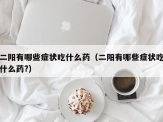 二阳有哪些症状吃什么药（二阳有哪些症状吃什么药?）