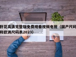 野花高清完整版免费观看视频电视（国产尺码和欧洲尺码表2023）