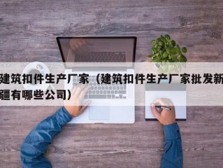 建筑扣件生产厂家（建筑扣件生产厂家批发新疆有哪些公司）