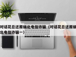 对话花总还原缅北电信诈骗（对话花总还原缅北电信诈骗一）