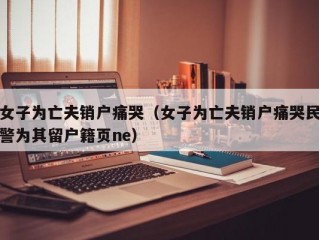 女子为亡夫销户痛哭（女子为亡夫销户痛哭民警为其留户籍页ne）