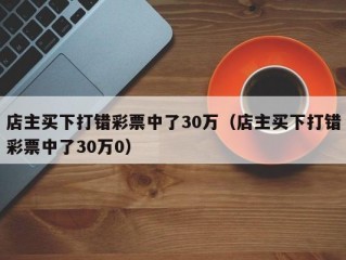 店主买下打错彩票中了30万（店主买下打错彩票中了30万0）