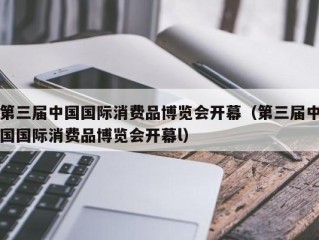 第三届中国国际消费品博览会开幕（第三届中国国际消费品博览会开幕l）