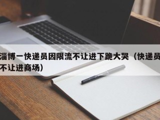 淄博一快递员因限流不让进下跪大哭（快递员不让进商场）