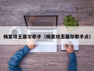 杨紫琼王嘉尔牵手（杨紫琼王嘉尔牵手点）