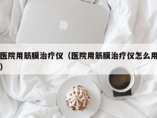 医院用筋膜治疗仪（医院用筋膜治疗仪怎么用）