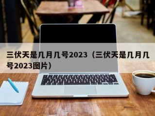 三伏天是几月几号2023（三伏天是几月几号2023图片）