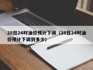 28日24时油价预计下调（28日24时油价预计下调到多少）