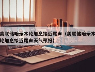 美联储暗示本轮加息接近尾声（美联储暗示本轮加息接近尾声天气预报）