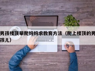 男孩楼顶攀爬妈妈求教育方法（爬上楼顶的男孩儿）