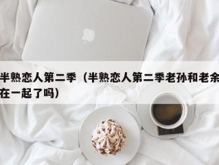 半熟恋人第二季（半熟恋人第二季老孙和老余在一起了吗）