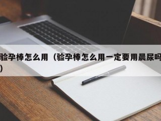 验孕棒怎么用（验孕棒怎么用一定要用晨尿吗）