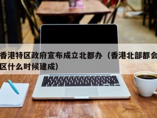 香港特区政府宣布成立北都办（香港北部都会区什么时候建成）