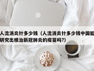 人流消炎针多少钱（人流消炎针多少钱中国能研究出根治新冠肺炎的疫苗吗?）