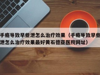 手瘾导致早些泄怎么治疗效果（手瘾导致早些泄怎么治疗效果最好黄石德亚医院网址）