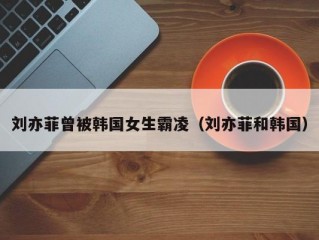 刘亦菲曾被韩国女生霸凌（刘亦菲和韩国）