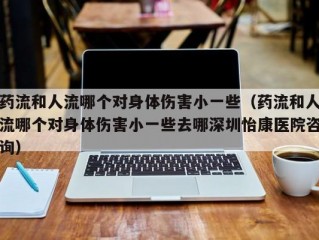 药流和人流哪个对身体伤害小一些（药流和人流哪个对身体伤害小一些去哪深圳怡康医院咨询）