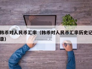 韩币对人民币汇率（韩币对人民币汇率历史记录）