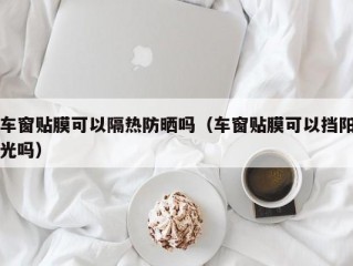 车窗贴膜可以隔热防晒吗（车窗贴膜可以挡阳光吗）