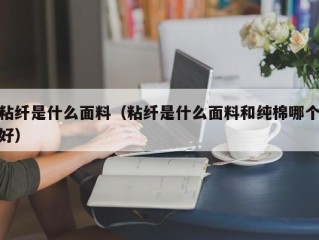 粘纤是什么面料（粘纤是什么面料和纯棉哪个好）