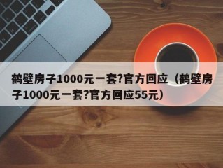 鹤壁房子1000元一套?官方回应（鹤壁房子1000元一套?官方回应55元）