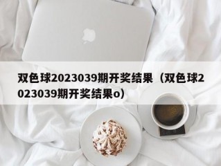 双色球2023039期开奖结果（双色球2023039期开奖结果o）