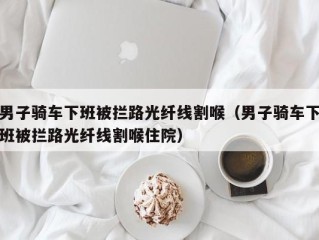 男子骑车下班被拦路光纤线割喉（男子骑车下班被拦路光纤线割喉住院）