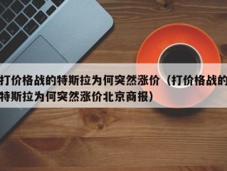 打价格战的特斯拉为何突然涨价（打价格战的特斯拉为何突然涨价北京商报）