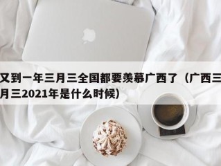 又到一年三月三全国都要羡慕广西了（广西三月三2021年是什么时候）