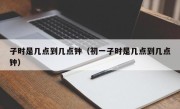 子时是几点到几点钟（初一子时是几点到几点钟）