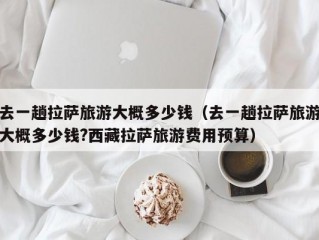 去一趟拉萨旅游大概多少钱（去一趟拉萨旅游大概多少钱?西藏拉萨旅游费用预算）