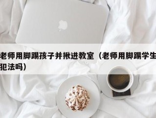 老师用脚踢孩子并揪进教室（老师用脚踢学生犯法吗）