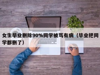 女生毕业删除90%同学被骂有病（毕业把同学都删了）