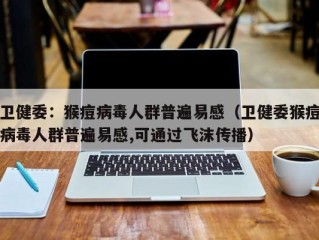 卫健委：猴痘病毒人群普遍易感（卫健委猴痘病毒人群普遍易感,可通过飞沫传播）